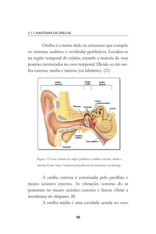 103
3.1.1 ANATOMIA DA ORELHA
Orelha é o nome dado às estruturas que compõe
os sistemas auditivo e vestibular periféricos. Localiza-se
na região temporal do crânio, estando a maioria de suas
porções incrustadas no osso temporal. Divide-se em ore-
lha externa, média e interna (ou labirinto). (21)
A orelha externa é constituída pelo pavilhão e
meato acústico externo. As vibrações sonoras do ar
penetram no meato acústico externo e fazem vibrar a
membrana do tímpano. (8)
A orelha média é uma cavidade aerada no osso
Figura 3.3 Corte frontal do órgão periférico (orelhas externa, média e
interna) Fonte: http://centrootorrinodf.com.br/anatomia/ouvido.php
 