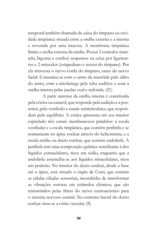 104
temporal também chamada de caixa do tímpano ou cavi-
dade timpânica situada entre a orelha externa e a interna
e revestida por uma mucosa. A membrana timpânica
limita a orelha externa da média. Possui 3 ossículos (mar-
telo, bigorna e estribo) suspensos na caixa por ligamen-
tos e 2 músculos (estapediano e tensor do tímpano). Por
ela atravessa o nervo corda do tímpano, ramo do nervo
facial. Comunica-se com o antro da mastóide pelo ádito
do antro, com a rinofaringe pela tuba auditiva e com a
orelha interna pelas janelas oval e redonda. (21)
A parte anterior da orelha interna é constituída
pela cóclea ou caracol, que responde pela audição e a pos-
terior, pelo vestíbulo e canais semicirculares, que respon-
dem pelo equilíbrio. A cóclea apresenta em seu interior
espiralado três canais membranosos paralelos: a escala
vestibular e a escala timpânica, que contêm perilinfa e se
comunicam no ápice coclear através do helicotrema; e a
escala média ou ducto coclear, que contém endolinfa. A
perilinfa tem uma composição química semelhante à dos
líquidos extracelulares, ricos em sódio, enquanto que a
endolinfa assemelha-se aos líquidos intracelulares, ricos
em potássio. No interior do ducto coclear, desde a base
até o ápice, está situado o órgão de Corti, que contém
as células ciliadas sensoriais, incumbidas de transformar
as vibrações sonoras em estímulos elétricos, que são
transmitidos pelas fibras do nervo estatoacústico para
o sistema nervoso central. No extremo lateral do ducto
coclear situa-se a estria vascular. (8)
 