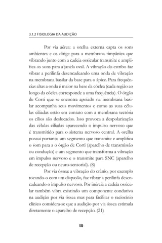 105
3.1.2 FISIOLOGIA DA AUDIÇÃO
Por via aérea: a orelha externa capta os sons
ambientes e os dirige para a membrana timpânica que
vibrando junto com a cadeia ossicular transmite e ampli-
fica os sons para a janela oval. A vibração do estribo faz
vibrar a perilinfa desencadeando uma onda de vibração
na membrana basilar da base para o ápice. Para frequên-
cias altas a onda é maior na base da cóclea (cada região ao
longo da cóclea corresponde a uma frequência). O órgão
de Corti que se encontra apoiado na membrana basi-
lar acompanha seus movimentos e como as suas célu-
las ciliadas estão em contato com a membrana tectória
os cílios são deslocados. Isso provoca a despolarização
das células ciliadas aparecendo o impulso nervoso que
é transmitido para o sistema nervoso central. A orelha
possui portanto um segmento que transmite e amplifica
o som para a o órgão de Corti (aparelho de transmissão
ou condução) e um segmento que transforma a vibração
em impulso nervoso e o transmite para SNC (aparelho
de recepção ou neuro-sensorial). (8)
Por via óssea: a vibração do crânio, por exemplo
tocando-o com um diapasão, faz vibrar a perilinfa desen-
cadeando o impulso nervoso. Por inércia a cadeia ossicu-
lar também vibra existindo um componente condutivo
na audição por via óssea mas para facilitar o raciocínio
clínico considera-se que a audição por via óssea estimula
diretamente o aparelho de recepção. (21)
 