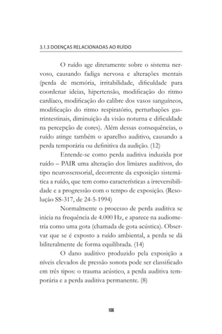 106
3.1.3 DOENÇAS RELACIONADAS AO RUÍDO
O ruído age diretamente sobre o sistema ner-
voso, causando fadiga nervosa e alterações mentais
(perda de memória, irritabilidade, dificuldade para
coordenar ideias, hipertensão, modificação do ritmo
cardíaco, modificação do calibre dos vasos sanguíneos,
modificação do ritmo respiratório, perturbações gas-
trintestinais, diminuição da visão noturna e dificuldade
na percepção de cores). Além dessas consequências, o
ruído atinge também o aparelho auditivo, causando a
perda temporária ou definitiva da audição. (12)
Entende-se como perda auditiva induzida por
ruído – PAIR uma alteração dos limiares auditivos, do
tipo neurossensorial, decorrente da exposição sistemá-
tica a ruído, que tem como características a irreversibili-
dade e a progressão com o tempo de exposição. (Reso-
lução SS-317, de 24-5-1994)
Normalmente o processo de perda auditiva se
inicia na frequência de 4.000 Hz, e aparece na audiome-
tria como uma gota (chamada de gota acústica). Obser-
var que se é exposto a ruído ambiental, a perda se dá
biliteralmente de forma equilibrada. (14)
O dano auditivo produzido pela exposição a
níveis elevados de pressão sonora pode ser classificado
em três tipos: o trauma acústico, a perda auditiva tem-
porária e a perda auditiva permanente. (8)
 