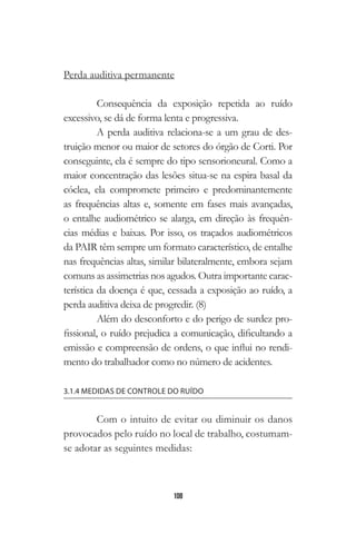 108
Perda auditiva permanente
Consequência da exposição repetida ao ruído
excessivo, se dá de forma lenta e progressiva.
A perda auditiva relaciona-se a um grau de des-
truição menor ou maior de setores do órgão de Corti. Por
conseguinte, ela é sempre do tipo sensorioneural. Como a
maior concentração das lesões situa-se na espira basal da
cóclea, ela compromete primeiro e predominantemente
as frequências altas e, somente em fases mais avançadas,
o entalhe audiométrico se alarga, em direção às frequên-
cias médias e baixas. Por isso, os traçados audiométricos
da PAIR têm sempre um formato característico, de entalhe
nas frequências altas, similar bilateralmente, embora sejam
comuns as assimetrias nos agudos. Outra importante carac-
terística da doença é que, cessada a exposição ao ruído, a
perda auditiva deixa de progredir. (8)
Além do desconforto e do perigo de surdez pro-
fissional, o ruído prejudica a comunicação, dificultando a
emissão e compreensão de ordens, o que influi no rendi-
mento do trabalhador como no número de acidentes.
3.1.4 MEDIDAS DE CONTROLE DO RUÍDO
Com o intuito de evitar ou diminuir os danos
provocados pelo ruído no local de trabalho, costumam-
se adotar as seguintes medidas:
 