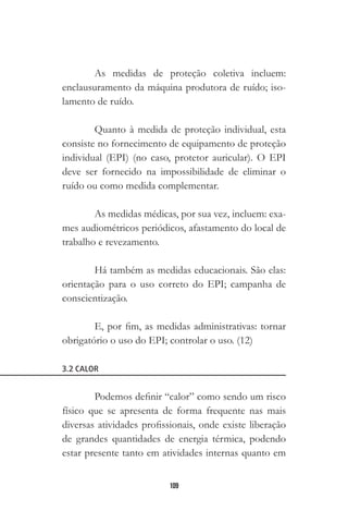 109
As medidas de proteção coletiva incluem:
enclausuramento da máquina produtora de ruído; iso-
lamento de ruído.
Quanto à medida de proteção individual, esta
consiste no fornecimento de equipamento de proteção
individual (EPI) (no caso, protetor auricular). O EPI
deve ser fornecido na impossibilidade de eliminar o
ruído ou como medida complementar.
As medidas médicas, por sua vez, incluem: exa-
mes audiométricos periódicos, afastamento do local de
trabalho e revezamento.
Há também as medidas educacionais. São elas:
orientação para o uso correto do EPI; campanha de
conscientização.
E, por fim, as medidas administrativas: tornar
obrigatório o uso do EPI; controlar o uso. (12)
3.2 CALOR
Podemos definir “calor” como sendo um risco
físico que se apresenta de forma frequente nas mais
diversas atividades profissionais, onde existe liberação
de grandes quantidades de energia térmica, podendo
estar presente tanto em atividades internas quanto em
 