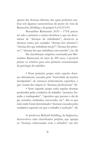 11
apenas das doenças laborais, das quais podemos ana-
lisar sob algumas características do ponto de vista de
Ramazzini, Schilling e da própria Lei 8.213/91.
Bernardino Ramazzini (1633 – 1714) parece
ter sido o primeiro a tentar classificar o que ele deno-
minou de “doenças do trabalhador”, descrevia as
doenças como, por exemplo: “doença dos mineiros”;
“doença dos que trabalham em pé”; “doença dos pinto-
res”, “doença dos que trabalham com enxofre”, etc. (8)
Da classificação empírica construída por Ber-
nardino Ramazzini, há mais de 300 anos, é possível
pinçar os critérios para uma primeira sistematização
da patologia do trabalho:
• Num primeiro grupo estão aquelas doen-
ças diretamente causadas pela “nocividade da matéria
manipulada”, de natureza relativamente específica, e
que vieram dar origem às “doenças profissionais” (8)
• Num segundo grupo estão aquelas doenças
produzidas pelas condições de trabalho: “posições for-
çadas e inadequadas”, “operários que passam o dia de
pé, sentados, inclinados, encurvados etc.”. São as que
mais tarde foram denominadas “doenças causadas pelas
condições especiais em que o trabalho é realizado”. (8)
O professor Richard Schilling, da Inglaterra,
desenvolveu uma classificação própria, que agrupa
as “doenças relacionadas com o trabalho” em três
 