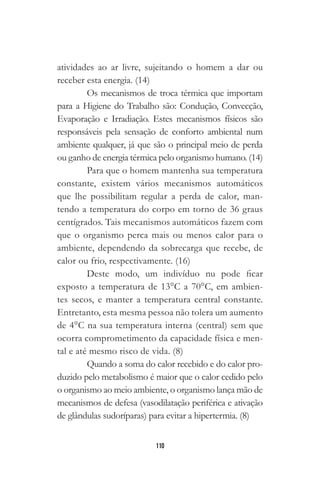 110
atividades ao ar livre, sujeitando o homem a dar ou
receber esta energia. (14)
Os mecanismos de troca térmica que importam
para a Higiene do Trabalho são: Condução, Convecção,
Evaporação e Irradiação. Estes mecanismos físicos são
responsáveis pela sensação de conforto ambiental num
ambiente qualquer, já que são o principal meio de perda
ou ganho de energia térmica pelo organismo humano. (14)
Para que o homem mantenha sua temperatura
constante, existem vários mecanismos automáticos
que lhe possibilitam regular a perda de calor, man-
tendo a temperatura do corpo em torno de 36 graus
centígrados. Tais mecanismos automáticos fazem com
que o organismo perca mais ou menos calor para o
ambiente, dependendo da sobrecarga que recebe, de
calor ou frio, respectivamente. (16)
Deste modo, um indivíduo nu pode ficar
exposto a temperatura de 13°C a 70°C, em ambien-
tes secos, e manter a temperatura central constante.
Entretanto, esta mesma pessoa não tolera um aumento
de 4°C na sua temperatura interna (central) sem que
ocorra comprometimento da capacidade física e men-
tal e até mesmo risco de vida. (8)
Quando a soma do calor recebido e do calor pro-
duzido pelo metabolismo é maior que o calor cedido pelo
o organismo ao meio ambiente, o organismo lança mão de
mecanismos de defesa (vasodilatação periférica e ativação
de glândulas sudoríparas) para evitar a hipertermia. (8)
 
