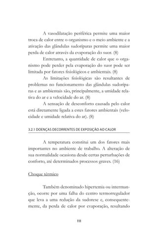 111
A vasodilatação periférica permite uma maior
troca de calor entre o organismo e o meio ambiente e a
ativação das glândulas sudoríparas permite uma maior
perda de calor através da evaporação do suor. (8)
Entretanto, a quantidade de calor que o orga-
nismo pode perder pela evaporação do suor pode ser
limitada por fatores fisiológicos e ambientais. (8)
As limitações fisiológicas são resultantes de
problemas no funcionamento das glândulas sudorípa-
ras e as ambientais são, principalmente, a umidade rela-
tiva do ar e a velocidade do ar. (8)
A sensação de desconforto causada pelo calor
está diretamente ligada a estes fatores ambientais (velo-
cidade e umidade relativa do ar). (8)
3.2.1 DOENÇAS DECORRENTES DE EXPOSIÇÃO AO CALOR
A temperatura constitui um dos fatores mais
importantes no ambiente de trabalho. A alteração de
sua normalidade ocasiona desde certas perturbações de
conforto, até determinados processos graves. (16)
Choque térmico
Também denominado hipertemia ou interman-
ção, ocorre por uma falha do centro termorregulador
que leva a uma redução da sudorese e, consequente-
mente, da perda de calor por evaporação, resultando
 