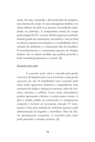 112
numa elevação acelerada e descontrolada da tempera-
tura interna do corpo. É uma emergência médica e os
sinais clínicos são pele seca, quente, avermelhada, man-
chada ou cianótica. A temperatura central do corpo
pode atingir 40,5°C ou mais. Podem aparecer confusão
mental, perda da consciência, convulsões e até ser fatal
ou deixar sequelas neurológicas se o trabalhador não é
retirado do ambiente e o tratamento não for imediato.
O reconhecimento e o tratamento precoce do choque
térmico são as únicas medidas que podem prevenir a
lesão cerebral permanente e a morte. (8)
Exaustão por calor
A exaustão pelo calor é causada pela perda
excessiva de líquidos pelo suor associada a uma perda
excessiva de sal. O trabalhador com exaustão pelo
calor ainda apresenta dudorese e experimenta uma
sensação de fadiga e fraqueza extremas, além de ton-
turas, náuseas e cefaleia. Casos mais sintomáticos
podem apresentar vômitos e evoluir para o coma. A
pele é úmida, pálida ou ruborizada e a temperatura
corporal é normal ou levemente elevada. O trata-
mento é feito pela retirada do ambiente quente e pela
administração de líquidos e eletrólitos. Não há efei-
tos permanentes (sequelas). A exaustão pelo calor
pode preceder o choque térmico. (8)
 