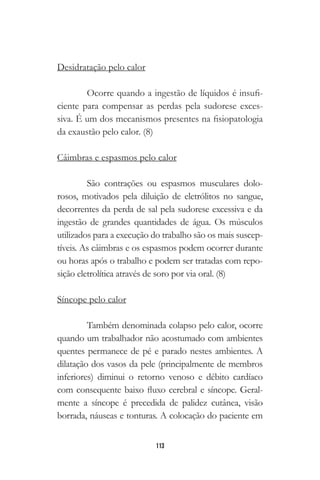 113
Desidratação pelo calor
Ocorre quando a ingestão de líquidos é insufi-
ciente para compensar as perdas pela sudorese exces-
siva. É um dos mecanismos presentes na fisiopatologia
da exaustão pelo calor. (8)
Câimbras e espasmos pelo calor
São contrações ou espasmos musculares dolo-
rosos, motivados pela diluição de eletrólitos no sangue,
decorrentes da perda de sal pela sudorese excessiva e da
ingestão de grandes quantidades de água. Os músculos
utilizados para a execução do trabalho são os mais suscep-
tíveis. As câimbras e os espasmos podem ocorrer durante
ou horas após o trabalho e podem ser tratadas com repo-
sição eletrolítica através de soro por via oral. (8)
Síncope pelo calor
Também denominada colapso pelo calor, ocorre
quando um trabalhador não acostumado com ambientes
quentes permanece de pé e parado nestes ambientes. A
dilatação dos vasos da pele (principalmente de membros
inferiores) diminui o retorno venoso e débito cardíaco
com consequente baixo fluxo cerebral e síncope. Geral-
mente a síncope é precedida de palidez cutânea, visão
borrada, náuseas e tonturas. A colocação do paciente em
 