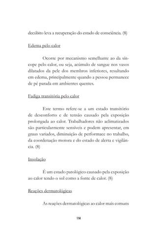 114
decúbito leva a recuperação do estado de consciência. (8)
Edema pelo calor
Ocorre por mecanismo semelhante ao da sín-
cope pelo calor, ou seja, acúmulo de sangue nos vasos
dilatados da pele dos membros inferiores, resultando
em edema, principalmente quando a pessoa permanece
de pé parada em ambientes quentes.
Fadiga transitória pelo calor
Este termo refere-se a um estado transitório
de desconforto e de tensão causado pela exposição
prolongada ao calor. Trabalhadores não aclimatizados
são particularmente sensíveis e podem apresentar, em
graus variados, diminuição de performace no trabalho,
da coordenação motora e do estado de alerta e vigilân-
cia. (8)
Insolação
É um estado patológico causado pela exposição
ao calor tendo o sol como a fonte de calor. (8)
Reações dermatológicas
As reações dermatológicas ao calor mais comuns
 