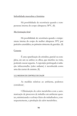 116
Infertilidade masculina e feminina
Há possibilidade de ocorrência quando a tem-
peratura interna do corpo ultrapassa 38°C. (8)
Má-formação fetal
Há possibilidade de ocorrência quando a tempe-
ratura interna do corpo da mulher ultrapassa 39°C por
períodos estendidos, no primeiro trimestre da gravidez. (8)
Catarata
É uma opacificação do cristalino, parcial ou com-
pleta, em um ou ambos os olhos, que interfere na visão,
podendo causar cegueira. A exposição prolongada à radia-
ção infravermelho (calor radiante) é reconhecida como
uma das causas de catarata. (8)
3.2.2 MEDIDAS DE CONTROLE DO CALOR
As medidas relativas ao ambiente, podemos
considerar:
• Diminuição do calor metabólico com a auto-
matização de processos de trabalho em ambiente quen-
tes, minimizando o esforço físico do trabalhador e, con-
sequentemente, a produção de calor metabólico.
 