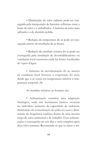 117
• Diminuição do calor radiante pode ser con-
seguida pela interposição de barreiras refletoras entre a
fonte de calor e o trabalhador. A barreira de calor mais
utilizada é a de alumínio polido.
• Redução da temperatura do ar pode ser con-
seguida através da insuflação de ar fresco.
• Redução da umidade relativa do ar pode ser
conseguida pela instalação de desumidificadores ou
ventilação local exaustora onde há fontes localizadas
de vapor d’água.
• Aumento da movimentação do ar, através
da ventilação local favorece a evaporação do suor,
desde que o ar esteja em temperatura inferior à tem-
peratura corporal. (8)
As medidas relativas ao homem são:
• Aclimatização constitui uma adaptação
fisiológica, onde três fenômenos básicos ocorrem
no indivíduo: aumento da capacidade de sudorese,
diminuição da concentração de sódio no suor e dimi-
nuição da frequência cardíaca diante de uma mesma
carga de calor ambiental e de trabalho. Essa aclimati-
zação é conseguida em seis dias e será completa após
duas/três semanas. Recomenda-se que se inicie o tra-
 