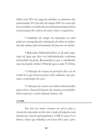 118
balho com 50% da carga de trabalho no primeiro dia,
aumentando 10% por dia, até atingir 100% no sexto dia.
Esta medida é considerada de fundamental importância
na prevenção dos efeitos do calor sobre o organismo.
• Limitação do tempo de exposição ao calor
pode ser conseguida pela otimização de ciclos na realiza-
ção das tarefas, pelo revezamento de pessoas ou tarefas.
• Reposição Hidroeletrolítica se dá pela repo-
sição de água que deve ser individualizada, conforme
intensidade da perda. Recomenda-se que o trabalhador
seja encorajado a beber 150ml de água a cada 15-20min.
• Utilização de roupas de proteção deve ser de
tecido leve, que absorva pouco calor radiante e que per-
mita a evaporação do suor.
• Utilização de óculos com filtro infravermelho
para evitar o desenvolvimento de catarata em trabalha-
dores expostos a calor radiante intenso. (8)
3.3 FRIO
Por não ser muito comum no nosso país, o
estudo da exposição ao frio não é muito divulgado, nem
claramente coberto pela legislação. A NR 15 anexo 9, se
limita a dizer que trabalhos em locais frios sem a pro-
 
