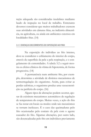 119
teção adequada são consideradas insalubres mediante
laudo de inspeção no local de trabalho. Entretanto
devemos considerar que muitos trabalhadores exercem
suas atividades em câmaras frias, na indústria alimentí-
cia, na agricultura, ou ainda em ambientes externos em
localidades frias. (14)
3.1.1 DOENÇAS DECORRENTES DE EXPOSIÇÃO AO FRIO
Na exposição do indivíduo ao frio intenso,
deve-se considerar o esfriamento do interior do corpo,
através da superfície da pele e pela respiração, e o con-
gelamento de extremidades. A tabela 3.2 a seguir mos-
tra os efeitos clínicos da vítima de hipotermia, de forma
progressiva. (14)
A permanência num ambiente frio, por exem-
plo, determina a atividade de distintos mecanismos de
termorregulação do organismo. Assim, para evitar as
perdas calóricas, o organismo produz uma vasoconstri-
ção na periferia do corpo. (16)
Alguns tipos de alterações podem ocorrer, ape-
sar de existirem mecanismos automáticos de regulação
de temperatura do corpo. Muitas vezes, a ação do frio
se faz notar em locais ou modos onde tais mecanismos
se tornam ineficazes. É o caso das queimaduras pelo
frio ocasionadas pelo contato da pele com o agente
causador do frio. Algumas alterações, por outro lado,
são desencadeadas pelo frio em indivíduos previamente
 