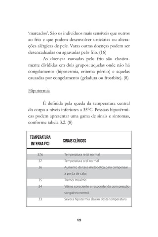 120
‘marcados’. São os indivíduos mais sensíveis que outros
ao frio e que podem desenvolver urticárias ou altera-
ções alérgicas de pele. Varas outras doenças podem ser
desencadeadas ou agravadas pelo frio. (16)
As doenças causadas pelo frio são classica-
mente divididas em dois grupos: aquelas onde não há
congelamento (hipotermia, eritema pérnio) e aquelas
causadas por congelamento (geladura ou frostbite). (8)
Hipotermia
É definida pela queda da temperatura central
do corpo a níveis inferiores a 35°C. Pessoas hipotérmi-
cas podem apresentar uma gama de sinais e sintomas,
conforme tabela 3.2. (8)
37,6
37
36
35
34
33
Temperatura retal normal
Temperatura oral normal
Aumento da taxa metabólica para compensar
a perda de calor
Tremor máximo
Vítima consciente e respondendo com pressão
sanguínea normal
Severa hipotermia abaixo desta temperatura
 