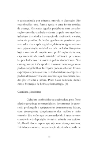 122
e caracterizada por eritema, prurido e ulceração. São
reconhecidas uma forma aguda e uma forma crônica
da doença. Nos casos agudos percebe-se uma descolo-
ração vermelho-azulada e edema da pele nos membros
inferiores associados à sensação de queimação e calor,
além de prurido. As lesões geralmente persistem por
sete a dez dias e após regridem, deixando algumas vezes
uma pigmentação residual na pele. A lesão histopato-
lógica consiste de angeíte com proliferação da íntima,
espessamento da parede arterial e infiltração perivascu-
lar por linfócitos e leucócitos polimorfonucleares. Nos
casos graves as lesões podem tornar-se hemorrágicas ou
podem surgir bolhas. Infecções podem sobrevir. Com a
exposição repetida ao frio, os trabalhadores susceptíveis
podem desenvolver lesões crônicas que são caracteriza-
das por eritema e úlcera. Pode haver também, nestes
casos, formação de bolhas e hemorragia. (8)
Geladura (Frostbite)
Geladura ou frostbite ou queimadura pelo frio é
a lesão que atinge as extremidades, decorrentes de expo-
sição prolongada a temperaturas extremamente baixas,
com consequente congelamento dos tecidos e lesão
vascular. São lesões que ocorrem devido à intensa vaso-
constrição e à deposição de micro cristais nos tecidos.
No Brasil não se espera que seja uma doença comum.
Inicialmente ocorre uma sensação de picada seguida de
 