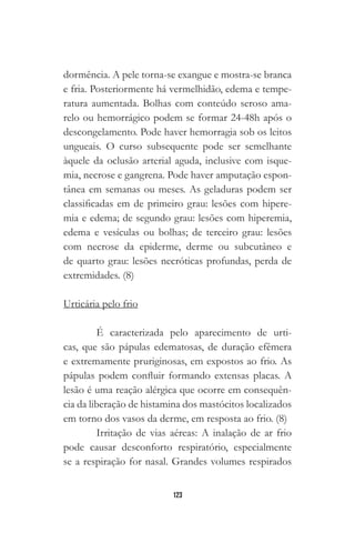123
dormência. A pele torna-se exangue e mostra-se branca
e fria. Posteriormente há vermelhidão, edema e tempe-
ratura aumentada. Bolhas com conteúdo seroso ama-
relo ou hemorrágico podem se formar 24-48h após o
descongelamento. Pode haver hemorragia sob os leitos
ungueais. O curso subsequente pode ser semelhante
àquele da oclusão arterial aguda, inclusive com isque-
mia, necrose e gangrena. Pode haver amputação espon-
tânea em semanas ou meses. As geladuras podem ser
classificadas em de primeiro grau: lesões com hipere-
mia e edema; de segundo grau: lesões com hiperemia,
edema e vesículas ou bolhas; de terceiro grau: lesões
com necrose da epiderme, derme ou subcutâneo e
de quarto grau: lesões necróticas profundas, perda de
extremidades. (8)
Urticária pelo frio
É caracterizada pelo aparecimento de urti-
cas, que são pápulas edematosas, de duração efêmera
e extremamente pruriginosas, em expostos ao frio. As
pápulas podem confluir formando extensas placas. A
lesão é uma reação alérgica que ocorre em consequên-
cia da liberação de histamina dos mastócitos localizados
em torno dos vasos da derme, em resposta ao frio. (8)
Irritação de vias aéreas: A inalação de ar frio
pode causar desconforto respiratório, especialmente
se a respiração for nasal. Grandes volumes respirados
 