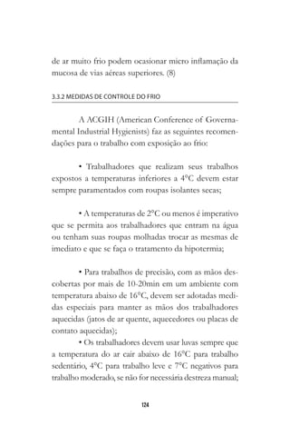 124
de ar muito frio podem ocasionar micro inflamação da
mucosa de vias aéreas superiores. (8)
3.3.2 MEDIDAS DE CONTROLE DO FRIO
A ACGIH (American Conference of Governa-
mental Industrial Hygienists) faz as seguintes recomen-
dações para o trabalho com exposição ao frio:
• Trabalhadores que realizam seus trabalhos
expostos a temperaturas inferiores a 4°C devem estar
sempre paramentados com roupas isolantes secas;
• A temperaturas de 2°C ou menos é imperativo
que se permita aos trabalhadores que entram na água
ou tenham suas roupas molhadas trocar as mesmas de
imediato e que se faça o tratamento da hipotermia;
• Para trabalhos de precisão, com as mãos des-
cobertas por mais de 10-20min em um ambiente com
temperatura abaixo de 16°C, devem ser adotadas medi-
das especiais para manter as mãos dos trabalhadores
aquecidas (jatos de ar quente, aquecedores ou placas de
contato aquecidas);
• Os trabalhadores devem usar luvas sempre que
a temperatura do ar cair abaixo de 16°C para trabalho
sedentário, 4°C para trabalho leve e 7°C negativos para
trabalho moderado, se não for necessária destreza manual;
 