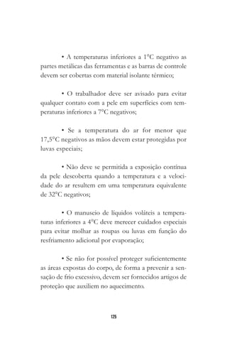 125
• A temperaturas inferiores a 1°C negativo as
partes metálicas das ferramentas e as barras de controle
devem ser cobertas com material isolante térmico;
• O trabalhador deve ser avisado para evitar
qualquer contato com a pele em superfícies com tem-
peraturas inferiores a 7°C negativos;
• Se a temperatura do ar for menor que
17,5°C negativos as mãos devem estar protegidas por
luvas especiais;
• Não deve se permitida a exposição contínua
da pele descoberta quando a temperatura e a veloci-
dade do ar resultem em uma temperatura equivalente
de 32°C negativos;
• O manuseio de líquidos voláteis a tempera-
turas inferiores a 4°C deve merecer cuidados especiais
para evitar molhar as roupas ou luvas em função do
resfriamento adicional por evaporação;
• Se não for possível proteger suficientemente
as áreas expostas do corpo, de forma a prevenir a sen-
sação de frio excessivo, devem ser fornecidos artigos de
proteção que auxiliem no aquecimento.
 