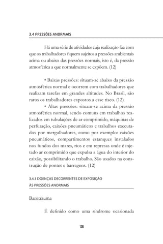 126
3.4 PRESSÕES ANORMAIS
Há uma série de atividades cuja realização faz com
que os trabalhadores fiquem sujeitos a pressões ambientais
acima ou abaixo das pressões normais, isto é, da pressão
atmosférica a que normalmente se expõem. (12)
• Baixas pressões: situam-se abaixo da pressão
atmosférica normal e ocorrem com trabalhadores que
realizam tarefas em grandes altitudes. No Brasil, são
raros os trabalhadores expostos a esse risco. (12)
• Altas pressões: situam-se acima da pressão
atmosférica normal, sendo comuns em trabalhos rea-
lizados em tubulações de ar comprimido, máquinas de
perfuração, caixões pneumáticos e trabalhos executa-
dos por mergulhadores, como por exemplo: caixões
pneumáticos, compartimentos estanques instalados
nos fundos dos mares, rios e em represas onde é inje-
tado ar comprimido que expulsa a água do interior do
caixão, possibilitando o trabalho. São usados na cons-
trução de pontes e barragens. (12)
3.4.1 DOENÇAS DECORRENTES DE EXPOSIÇÃO
ÀS PRESSÕES ANORMAIS
Barotrauma
É definido como uma síndrome ocasionada
 