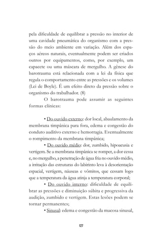 127
pela dificuldade de equilibrar a pressão no interior de
uma cavidade pneumática do organismo com a pres-
são do meio ambiente em variação. Além dos espa-
ços aéreos naturais, eventualmente podem ser criados
outros por equipamentos, como, por exemplo, um
capacete ou uma máscara de mergulho. A gênese do
barotrauma está relacionada com a lei da física que
regula o comportamento entre as pressões e os volumes
(Lei de Boyle). É um efeito direto da pressão sobre o
organismo do trabalhador. (8)
O barotrauma pode assumir as seguintes
formas clínicas:
• Do ouvido externo: dor local, abaulamento da
membrana timpânica para fora, edema e congestão do
conduto auditivo externo e hemorragia. Eventualmente
o rompimento da membrana timpânica;
• Do ouvido médio: dor, zumbido, hipoacusia e
vertigem. Se a membrana timpânica se romper, a dor cessa
e, no mergulho, a penetração de água fria no ouvido médio,
a irritação das estruturas do labirinto leva à desorientação
espacial, vertigem, náuseas e vômitos, que cessam logo
que a temperatura da água atinja a temperatura corporal;
• Do ouvido interno: dificuldade de equili-
brar as pressões e diminuição súbita e progressiva da
audição, zumbido e vertigem. Estas lesões podem se
tornar permanentes;
• Sinusal: edema e congestão da mucosa sinusal,
 