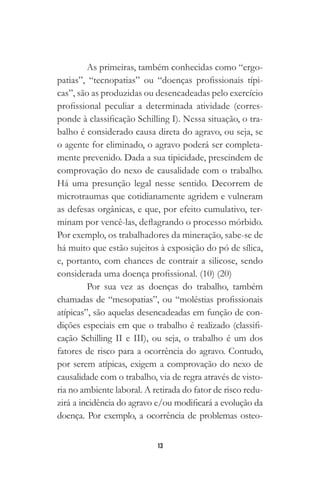 13
As primeiras, também conhecidas como “ergo-
patias”, “tecnopatias” ou “doenças profissionais típi-
cas”, são as produzidas ou desencadeadas pelo exercício
profissional peculiar a determinada atividade (corres-
ponde à classificação Schilling I). Nessa situação, o tra-
balho é considerado causa direta do agravo, ou seja, se
o agente for eliminado, o agravo poderá ser completa-
mente prevenido. Dada a sua tipicidade, prescindem de
comprovação do nexo de causalidade com o trabalho.
Há uma presunção legal nesse sentido. Decorrem de
microtraumas que cotidianamente agridem e vulneram
as defesas orgânicas, e que, por efeito cumulativo, ter-
minam por vencê-las, deflagrando o processo mórbido.
Por exemplo, os trabalhadores da mineração, sabe-se de
há muito que estão sujeitos à exposição do pó de sílica,
e, portanto, com chances de contrair a silicose, sendo
considerada uma doença profissional. (10) (20)
Por sua vez as doenças do trabalho, também
chamadas de “mesopatias”, ou “moléstias profissionais
atípicas”, são aquelas desencadeadas em função de con-
dições especiais em que o trabalho é realizado (classifi-
cação Schilling II e III), ou seja, o trabalho é um dos
fatores de risco para a ocorrência do agravo. Contudo,
por serem atípicas, exigem a comprovação do nexo de
causalidade com o trabalho, via de regra através de visto-
ria no ambiente laboral. A retirada do fator de risco redu-
zirá a incidência do agravo e/ou modificará a evolução da
doença. Por exemplo, a ocorrência de problemas osteo-
 