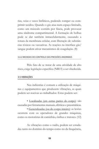 130
rias, veias e vasos linfáticos, podendo romper ou com-
primir tecidos. Quando o gás atua num espaço limitado,
como um músculo contido por fáscia, pode provocar
uma síndrome compartimental. A formação de bolhas
pode se dar também intracelularmente, causando a
rotura da membrana celular, com liberação de substân-
cias tóxicas ou vasoativas. As reações na interface gás/
sangue podem ativar mecanismos de coagulação. (8)
3.4.2 MEDIDAS DE CONTROLE DAS PRESSÕES ANORMAIS
Pelo fato de se tratar de uma atividade de alto
risco, exige legislação específica (NR15) a ser obedecida.
3.5 VIBRAÇÕES
Nas indústrias é comum a utilização de máqui-
nas e equipamentos que produzem vibrações, as quais
podem ser nocivas ao trabalhador. Estas podem ser:
• Localizadas (em certas partes do corpo): são
causadas por ferramentas manuais, elétricas e pneumáticas.
• Generalizadas (ou do corpo inteiro): as lesões
ocorrem com os operadores de grandes máquinas,
como os motoristas de caminhão, ônibus e tratores. (12)
As vibrações como o ruído, podem ser estuda-
das tanto no domínio do tempo como no da frequência,
 