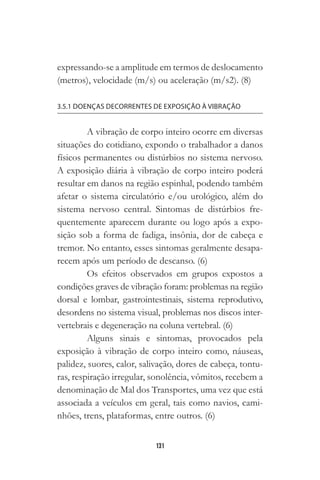 131
expressando-se a amplitude em termos de deslocamento
(metros), velocidade (m/s) ou aceleração (m/s2). (8)
3.5.1 DOENÇAS DECORRENTES DE EXPOSIÇÃO À VIBRAÇÃO
A vibração de corpo inteiro ocorre em diversas
situações do cotidiano, expondo o trabalhador a danos
físicos permanentes ou distúrbios no sistema nervoso.
A exposição diária à vibração de corpo inteiro poderá
resultar em danos na região espinhal, podendo também
afetar o sistema circulatório e/ou urológico, além do
sistema nervoso central. Sintomas de distúrbios fre-
quentemente aparecem durante ou logo após a expo-
sição sob a forma de fadiga, insônia, dor de cabeça e
tremor. No entanto, esses sintomas geralmente desapa-
recem após um período de descanso. (6)
Os efeitos observados em grupos expostos a
condições graves de vibração foram: problemas na região
dorsal e lombar, gastrointestinais, sistema reprodutivo,
desordens no sistema visual, problemas nos discos inter-
vertebrais e degeneração na coluna vertebral. (6)
Alguns sinais e sintomas, provocados pela
exposição à vibração de corpo inteiro como, náuseas,
palidez, suores, calor, salivação, dores de cabeça, tontu-
ras, respiração irregular, sonolência, vômitos, recebem a
denominação de Mal dos Transportes, uma vez que está
associada a veículos em geral, tais como navios, cami-
nhões, trens, plataformas, entre outros. (6)
 