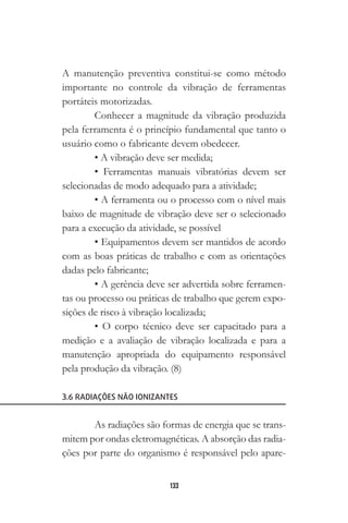133
A manutenção preventiva constitui-se como método
importante no controle da vibração de ferramentas
portáteis motorizadas.
Conhecer a magnitude da vibração produzida
pela ferramenta é o princípio fundamental que tanto o
usuário como o fabricante devem obedecer.
• A vibração deve ser medida;
• Ferramentas manuais vibratórias devem ser
selecionadas de modo adequado para a atividade;
• A ferramenta ou o processo com o nível mais
baixo de magnitude de vibração deve ser o selecionado
para a execução da atividade, se possível
• Equipamentos devem ser mantidos de acordo
com as boas práticas de trabalho e com as orientações
dadas pelo fabricante;
• A gerência deve ser advertida sobre ferramen-
tas ou processo ou práticas de trabalho que gerem expo-
sições de risco à vibração localizada;
• O corpo técnico deve ser capacitado para a
medição e a avaliação de vibração localizada e para a
manutenção apropriada do equipamento responsável
pela produção da vibração. (8)
3.6 RADIAÇÕES NÃO IONIZANTES
As radiações são formas de energia que se trans-
mitem por ondas eletromagnéticas. A absorção das radia-
ções por parte do organismo é responsável pelo apare-
 