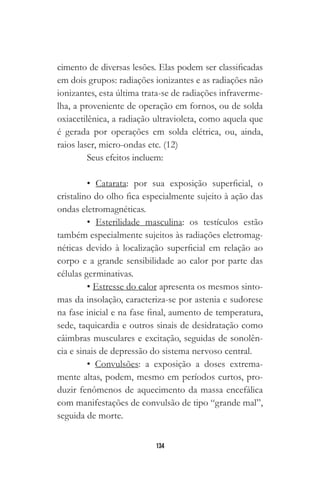 134
cimento de diversas lesões. Elas podem ser classificadas
em dois grupos: radiações ionizantes e as radiações não
ionizantes, esta última trata-se de radiações infraverme-
lha, a proveniente de operação em fornos, ou de solda
oxiacetilênica, a radiação ultravioleta, como aquela que
é gerada por operações em solda elétrica, ou, ainda,
raios laser, micro-ondas etc. (12)
Seus efeitos incluem:
• Catarata: por sua exposição superficial, o
cristalino do olho fica especialmente sujeito à ação das
ondas eletromagnéticas.
• Esterilidade masculina: os testículos estão
também especialmente sujeitos às radiações eletromag-
néticas devido à localização superficial em relação ao
corpo e a grande sensibilidade ao calor por parte das
células germinativas.
• Estresse do calor apresenta os mesmos sinto-
mas da insolação, caracteriza-se por astenia e sudorese
na fase inicial e na fase final, aumento de temperatura,
sede, taquicardia e outros sinais de desidratação como
câimbras musculares e excitação, seguidas de sonolên-
cia e sinais de depressão do sistema nervoso central.
• Convulsões: a exposição a doses extrema-
mente altas, podem, mesmo em períodos curtos, pro-
duzir fenômenos de aquecimento da massa encefálica
com manifestações de convulsão de tipo “grande mal”,
seguida de morte.
 