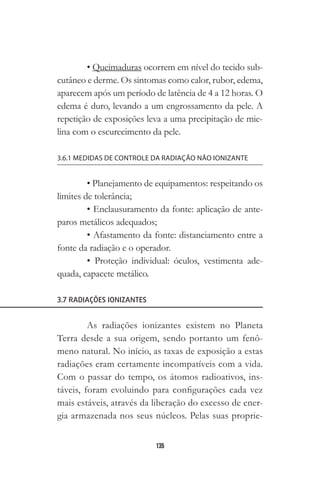135
• Queimaduras ocorrem em nível do tecido sub-
cutâneo e derme. Os sintomas como calor, rubor, edema,
aparecem após um período de latência de 4 a 12 horas. O
edema é duro, levando a um engrossamento da pele. A
repetição de exposições leva a uma precipitação de mie-
lina com o escurecimento da pele.
3.6.1 MEDIDAS DE CONTROLE DA RADIAÇÃO NÃO IONIZANTE
• Planejamento de equipamentos: respeitando os
limites de tolerância;
• Enclausuramento da fonte: aplicação de ante-
paros metálicos adequados;
• Afastamento da fonte: distanciamento entre a
fonte da radiação e o operador.
• Proteção individual: óculos, vestimenta ade-
quada, capacete metálico.
3.7 RADIAÇÕES IONIZANTES
As radiações ionizantes existem no Planeta
Terra desde a sua origem, sendo portanto um fenô-
meno natural. No início, as taxas de exposição a estas
radiações eram certamente incompatíveis com a vida.
Com o passar do tempo, os átomos radioativos, ins-
táveis, foram evoluindo para configurações cada vez
mais estáveis, através da liberação do excesso de ener-
gia armazenada nos seus núcleos. Pelas suas proprie-
 
