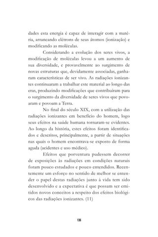 136
dades esta energia é capaz de interagir com a maté-
ria, arrancando elétrons de seus átomos (ionização) e
modificando as moléculas.
Considerando a evolução dos seres vivos, a
modificação de moléculas levou a um aumento de
sua diversidade, e provavelmente ao surgimento de
novas estruturas que, devidamente associadas, ganha-
ram características de ser vivo. As radiações ionizan-
tes continuaram a trabalhar este material ao longo das
eras, produzindo modificações que contribuíram para
o surgimento da diversidade de seres vivos que povo-
aram e povoam a Terra.
No final do século XIX, com a utilização das
radiações ionizantes em benefício do homem, logo
seus efeitos na saúde humana tornaram-se evidentes.
Ao longo da história, estes efeitos foram identifica-
dos e descritos, principalmente, a partir de situações
nas quais o homem encontrava-se exposto de forma
aguda (acidentes e uso médico).
Efeitos que porventura pudessem decorrer
de exposições às radiações em condições naturais
foram pouco estudados e pouco entendidos. Recen-
temente um esforço no sentido de melhor se enten-
der o papel destas radiações junto à vida tem sido
desenvolvido e a expectativa é que possam ser emi-
tidos novos conceitos a respeito dos efeitos biológi-
cos das radiações ionizantes. (11)
 