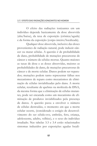 137
3.7.1 EFEITO DAS RADIAÇÕES IONIZANTES NO HOMEM
O efeito das radiações ionizantes em um
indivíduo depende basicamente da dose absorvida
(alta/baixa), da taxa de exposição (crônica/aguda)
e da forma da exposição (corpo inteiro/localizada).
Qualquer dose absorvida, inclusive das doses
provenientes de radiação natural, pode induzir cân-
cer ou matar células. A questão é de probabilidade
de dano, probabilidade de mutações precursoras de
câncer e número de células mortas. Quanto maiores
as taxas de dose e as doses absorvidas, maiores as
probabilidades de dano, de mutações precursoras de
câncer e de morte celular. Danos podem ser repara-
dos; mutações podem tanto representar falhas nos
mecanismos de reparo como mecanismos de elimi-
nação de células inviabilizadas pelo dano. A morte
celular, resultante de quebras na molécula de DNA,
da mesma forma que a eliminação de células mutan-
tes, pode ser encarada como um mecanismo de eli-
minação de produtos inviabilizados pela presença
de danos. A questão passa a envolver o número
de células destruídas, o momento em que a morte
celular ocorre, (considerado o estágio de desenvol-
vimento do ser célula-ovo, embrião, feto, criança,
adolescente, adulto, velhice), e o sexo do indivíduo
irradiado. Nas tabelas 3.3 e 3.4 estão relacionados
sintomas induzidos por exposições agudas locali-
 