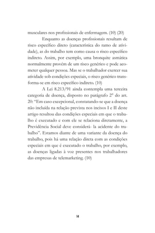 14
musculares nos profissionais de enfermagem. (10) (20)
Enquanto as doenças profissionais resultam de
risco específico direto (característica do ramo de ativi-
dade), as do trabalho tem como causa o risco específico
indireto. Assim, por exemplo, uma bronquite asmática
normalmente provém de um risco genérico e pode aco-
meter qualquer pessoa. Mas se o trabalhador exercer sua
atividade sob condições especiais, o risco genérico trans-
forma-se em risco específico indireto. (10)
A Lei 8.213/91 ainda contempla uma terceira
categoria de doença, disposto no parágrafo 2° do art.
20: “Em caso excepcional, constatando-se que a doença
não incluída na relação prevista nos incisos I e II deste
artigo resultou das condições especiais em que o traba-
lho é executado e com ele se relaciona diretamente, a
Previdência Social deve considerá- la acidente do tra-
balho”. Estamos diante de uma variante da doença do
trabalho, pois há uma relação direta com as condições
especiais em que é executado o trabalho, por exemplo,
as doenças ligadas à voz presentes nos trabalhadores
das empresas de telemarketing. (10)
 