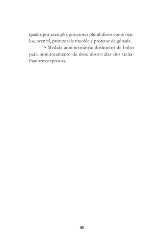 140
quado, por exemplo, protetores plúmbiferos como ócu-
los, avental, protetor de tireoide e protetor de gônada.
• Medida administrativa: dosímetro de bolso
para monitoramento de dose absorvidas dos traba-
lhadores expostos.
 