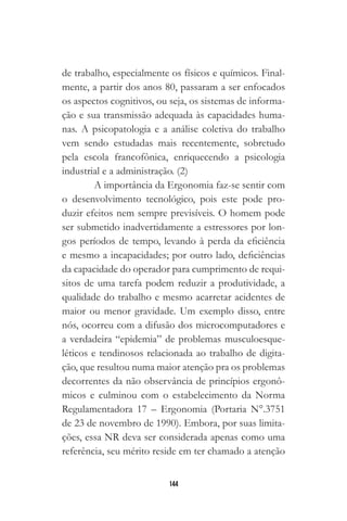 144
de trabalho, especialmente os físicos e químicos. Final-
mente, a partir dos anos 80, passaram a ser enfocados
os aspectos cognitivos, ou seja, os sistemas de informa-
ção e sua transmissão adequada às capacidades huma-
nas. A psicopatologia e a análise coletiva do trabalho
vem sendo estudadas mais recentemente, sobretudo
pela escola francofônica, enriquecendo a psicologia
industrial e a administração. (2)
A importância da Ergonomia faz-se sentir com
o desenvolvimento tecnológico, pois este pode pro-
duzir efeitos nem sempre previsíveis. O homem pode
ser submetido inadvertidamente a estressores por lon-
gos períodos de tempo, levando à perda da eficiência
e mesmo a incapacidades; por outro lado, deficiências
da capacidade do operador para cumprimento de requi-
sitos de uma tarefa podem reduzir a produtividade, a
qualidade do trabalho e mesmo acarretar acidentes de
maior ou menor gravidade. Um exemplo disso, entre
nós, ocorreu com a difusão dos microcomputadores e
a verdadeira “epidemia” de problemas musculoesque-
léticos e tendinosos relacionada ao trabalho de digita-
ção, que resultou numa maior atenção pra os problemas
decorrentes da não observância de princípios ergonô-
micos e culminou com o estabelecimento da Norma
Regulamentadora 17 – Ergonomia (Portaria N°.3751
de 23 de novembro de 1990). Embora, por suas limita-
ções, essa NR deva ser considerada apenas como uma
referência, seu mérito reside em ter chamado a atenção
 