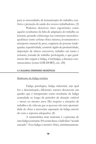 145
para as necessidades de humanização do trabalho, con-
forto e proteção da saúde dos nossos trabalhadores. (2)
Podemos descrever risco ergonômico como
aqueles resultantes da falta de adaptação do trabalho ao
homem, gerando sobrecarga nas estruturas musculoes-
queléticas como esforço físico intenso, levantamento e
transporte manual de peso, exigência de postura inade-
quadas, repetitividade, controle rígido de produtividade,
imposição de ritmos excessivos, trabalho em turno e
noturno, jornada de trabalho prolongada, e que geral-
mente dão origem à fadiga, à lombalgia, a doenças oste-
omusculares (como LER-DORT), etc. (20)
4.1 ALGUMAS SÍNDROMES NEURÓTICAS
Síndrome da fadiga crônica
Fadiga patológica, fadiga industrial, seja qual
for a denominação, diferentes autores descrevem um
quadro que é interpretado como resultante da fadiga
acumulada ao longo de períodos de duração variável
– meses ou mesmo anos. Diz respeito a situações de
trabalho e de vida em que as pessoas não tem oportuni-
dade de obter a necessária superação da fadiga através
do sono e repouso adequados. (8)
A característica mais marcante é a presença de
umafadigaconstante.Porassimdizer,oindivíduo“acorda
cansado”. Essa fadiga é mental e física, simultaneamente.
 