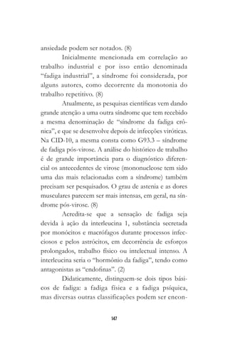147
ansiedade podem ser notados. (8)
Inicialmente mencionada em correlação ao
trabalho industrial e por isso então denominada
“fadiga industrial”, a síndrome foi considerada, por
alguns autores, como decorrente da monotonia do
trabalho repetitivo. (8)
Atualmente, as pesquisas científicas vem dando
grande atenção a uma outra síndrome que tem recebido
a mesma denominação de “síndrome da fadiga crô-
nica”, e que se desenvolve depois de infecções viróticas.
Na CID-10, a mesma consta como G93.3 – síndrome
de fadiga pós-virose. A análise do histórico de trabalho
é de grande importância para o diagnóstico diferen-
cial os antecedentes de virose (mononucleose tem sido
uma das mais relacionadas com a síndrome) também
precisam ser pesquisados. O grau de astenia e as dores
musculares parecem ser mais intensas, em geral, na sín-
drome pós-virose. (8)
Acredita-se que a sensação de fadiga seja
devida à ação da interleucina 1, substância secretada
por monócitos e macrófagos durante processos infec-
ciosos e pelos astrócitos, em decorrência de esforços
prolongados, trabalho físico ou intelectual intenso. A
interleucina seria o “hormônio da fadiga”, tendo como
antagonistas as “endofinas”. (2)
Didaticamente, distinguem-se dois tipos bási-
cos de fadiga: a fadiga física e a fadiga psíquica,
mas diversas outras classificações podem ser encon-
 