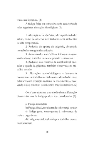 148
tradas na literatura. (2)
A fadiga física ou somatória seria caracterizada
pelas seguintes alterações fisiológicas: (2)
1. Alterações circulatórias e do equilíbrio hidro
salino, como se observa nos trabalhos em ambientes
de alta temperatura.
2. Redução do aporte de oxigênio, observado
no trabalho em grandes altitudes.
3. Aumento dos metabólitos ácidos no sangue,
verificado no trabalho muscular pesado e exaustivo.
4. Redução das reservas de combustível mus-
cular e queda da glicemia, também observada no tra-
balho pesado.
5. Alterações neurofisiológicas e hormonais
decorrentes de trabalho mental atento e de trabalho mus-
cular leve com repetição contínua de movimentos, envol-
vendo o uso contínuo dos mesmos trajetos nervosos. (2)
Com base na causa e no modo de manifestação,
diversas formas de fadiga podem ser consideradas: (2)
a) Fadiga muscular;
b) Fadiga visual, resultante de sobrecarga ocular;
c) Fadiga geral, consequente à sobrecarga de
todo o organismo;
d) Fadiga mental, induzida por trabalho mental
ou intelectual;
 
