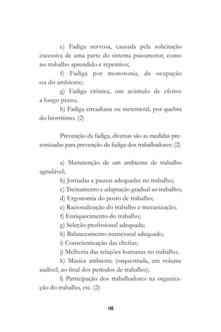 149
e) Fadiga nervosa, causada pela solicitação
excessiva de uma parte do sistema psicomotor, como
no trabalho aprendido e repetitivo;
f) Fadiga por monotonia, da ocupação
ou do ambiente;
g) Fadiga crônica, um acúmulo de efeitos
a longo prazo;
h) Fadiga circadiana ou nictemeral, por quebra
do biorritimo. (2)
Prevenção da fadiga, diversas são as medidas pre-
conizadas para prevenção da fadiga dos trabalhadores: (2)
a) Manutenção de um ambiente de trabalho
agradável;
b) Jornadas e pausas adequadas no trabalho;
c) Treinamento e adaptação gradual ao trabalho;
d) Ergonomia do posto de trabalho;
e) Racionalização do trabalho e mecanização;
f) Enriquecimento do trabalho;
g) Seleção profissional adequada;
h) Balanceamento nutricional adequado;
i) Conscientização das chefias;
j) Melhoria das relações humanas no trabalho;
k) Música ambiente (orquestrada, em volume
audível, ao final dos períodos de trabalho);
l) Participação dos trabalhadores na organiza-
ção do trabalho, etc. (2)
 
