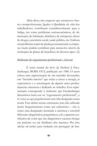 150
Além disso, não esquecer que numerosos fato-
res extraprofissionais, ligados à Qualidade de vida dos
trabalhadores, contribuem consideravelmente para a
fadiga, tais como problemas socioeconômicos, de ali-
mentação, de habitação, familiares, de transporte, abuso
de drogas, assistência social, saúde pública, etc. Embora
tais problemas sejam de alçada governamental, as empre-
sas muito podem contribuir para atenuá-los através da
instituição de planos de benefícios de diversos tipos. (2)
Síndrome do esgotamento profissional – burn-out
É tema central do livro de Herbert J. Freu-
denberger, BURN OUT, publicado em 1980. O autor
coloca uma representação de um incêndio devastador,
um “incêndio interno” que reduz a cinzas a energia, as
expectativas e a autoimagem de alguém antes profun-
damente entusiasta e dedicado ao trabalho. Essa repre-
sentação corresponde à síndrome que Freudenberger
denominou burn-out ou “esgotamento profissional”, e
às vezes ao que popularmente tem sido designado como
estafa. Este último termo, entretanto, tem sido utilizado
muito frequentemente como um eufemismo – isto é,
como uma designação destinada a amenizar e encobrir
diferentes diagnósticos psiquiátricos, sob a aparente jus-
tificativa de evitar que tais diagnósticos causem choque
em paciente ou em familiares dos mesmos. Por isto,
adotar tal termo para tradução em português de bur-
 