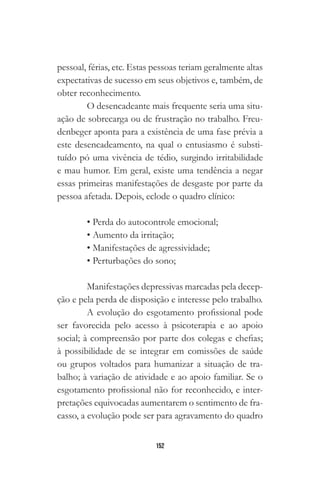 152
pessoal, férias, etc. Estas pessoas teriam geralmente altas
expectativas de sucesso em seus objetivos e, também, de
obter reconhecimento.
O desencadeante mais frequente seria uma situ-
ação de sobrecarga ou de frustração no trabalho. Freu-
denbeger aponta para a existência de uma fase prévia a
este desencadeamento, na qual o entusiasmo é substi-
tuído pó uma vivência de tédio, surgindo irritabilidade
e mau humor. Em geral, existe uma tendência a negar
essas primeiras manifestações de desgaste por parte da
pessoa afetada. Depois, eclode o quadro clínico:
• Perda do autocontrole emocional;
• Aumento da irritação;
• Manifestações de agressividade;
• Perturbações do sono;
Manifestações depressivas marcadas pela decep-
ção e pela perda de disposição e interesse pelo trabalho.
A evolução do esgotamento profissional pode
ser favorecida pelo acesso à psicoterapia e ao apoio
social; à compreensão por parte dos colegas e chefias;
à possibilidade de se integrar em comissões de saúde
ou grupos voltados para humanizar a situação de tra-
balho; à variação de atividade e ao apoio familiar. Se o
esgotamento profissional não for reconhecido, e inter-
pretações equivocadas aumentarem o sentimento de fra-
casso, a evolução pode ser para agravamento do quadro
 