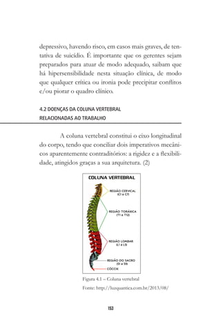 153
depressivo, havendo risco, em casos mais graves, de ten-
tativa de suicídio. É importante que os gerentes sejam
preparados para atuar de modo adequado, saibam que
há hipersensibilidade nesta situação clínica, de modo
que qualquer crítica ou ironia pode precipitar conflitos
e/ou piorar o quadro clínico.
4.2 DOENÇAS DA COLUNA VERTEBRAL
RELACIONADAS AO TRABALHO
A coluna vertebral constitui o eixo longitudinal
do corpo, tendo que conciliar dois imperativos mecâni-
cos aparentemente contraditórios: a rigidez e a flexibili-
dade, atingidos graças a sua arquitetura. (2)
Figura 4.1 – Coluna vertebral
Fonte: http://luzquantica.com.br/2013/08/
 