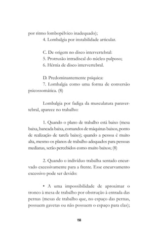 156
por ritmo lombopélvico inadequado);
4. Lombalgia por instabilidade articular.
C. De origem no disco intervertebral:
5. Protrusão intradiscal do núcleo pulposo;
6. Hérnia de disco intervertebral.
D. Predominantemente psíquica:
7. Lombalgia como uma forma de conversão
psicossomática. (8)
Lombalgia por fadiga da musculatura paraver-
tebral, aparece no trabalho:
1. Quando o plano de trabalho está baixo (mesa
baixa,bancadabaixa,comandosdemáquinasbaixos,ponto
de realização de tarefa baixo); quando a pessoa é muito
alta, mesmo os planos de trabalho adequados para pessoas
medianas, serão percebidos como muito baixos; (8)
2. Quando o indivíduo trabalha sentado encur-
vado excessivamente para a frente. Esse encurvamento
excessivo pode ser devido:
• A uma impossibilidade de aproximar o
tronco à mesa de trabalho por obstrução à entrada das
pernas (mesas de trabalho que, no espaço das pernas,
possuem gavetas ou não possuem o espaço para elas);
 