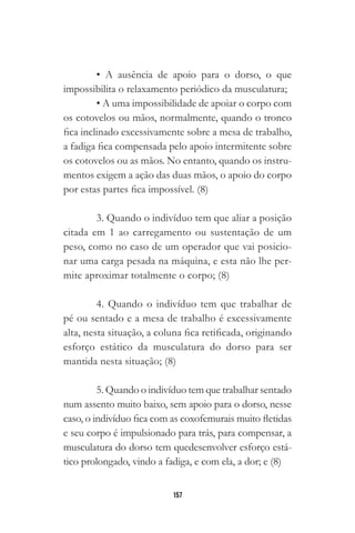 157
• A ausência de apoio para o dorso, o que
impossibilita o relaxamento periódico da musculatura;
• A uma impossibilidade de apoiar o corpo com
os cotovelos ou mãos, normalmente, quando o tronco
fica inclinado excessivamente sobre a mesa de trabalho,
a fadiga fica compensada pelo apoio intermitente sobre
os cotovelos ou as mãos. No entanto, quando os instru-
mentos exigem a ação das duas mãos, o apoio do corpo
por estas partes fica impossível. (8)
3. Quando o indivíduo tem que aliar a posição
citada em 1 ao carregamento ou sustentação de um
peso, como no caso de um operador que vai posicio-
nar uma carga pesada na máquina, e esta não lhe per-
mite aproximar totalmente o corpo; (8)
4. Quando o indivíduo tem que trabalhar de
pé ou sentado e a mesa de trabalho é excessivamente
alta, nesta situação, a coluna fica retificada, originando
esforço estático da musculatura do dorso para ser
mantida nesta situação; (8)
5. Quando o indivíduo tem que trabalhar sentado
num assento muito baixo, sem apoio para o dorso, nesse
caso, o indivíduo fica com as coxofemurais muito fletidas
e seu corpo é impulsionado para trás, para compensar, a
musculatura do dorso tem quedesenvolver esforço está-
tico prolongado, vindo a fadiga, e com ela, a dor; e (8)
 
