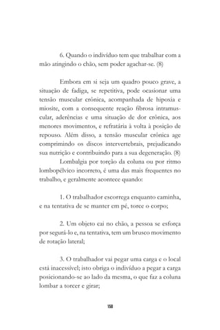 158
6. Quando o indivíduo tem que trabalhar com a
mão atingindo o chão, sem poder agachar-se. (8)
Embora em si seja um quadro pouco grave, a
situação de fadiga, se repetitiva, pode ocasionar uma
tensão muscular crônica, acompanhada de hipoxia e
miosite, com a consequente reação fibrosa intramus-
cular, aderências e uma situação de dor crônica, aos
menores movimentos, e refratária à volta à posição de
repouso. Além disso, a tensão muscular crônica age
comprimindo os discos intervertebrais, prejudicando
sua nutrição e contribuindo para a sua degeneração. (8)
Lombalgia por torção da coluna ou por ritmo
lombopélvico incorreto, é uma das mais frequentes no
trabalho, e geralmente acontece quando:
1. O trabalhador escorrega enquanto caminha,
e na tentativa de se manter em pé, torce o corpo;
2. Um objeto cai no chão, a pessoa se esforça
por segurá-lo e, na tentativa, tem um brusco movimento
de rotação lateral;
3. O trabalhador vai pegar uma carga e o local
está inacessível; isto obriga o indivíduo a pegar a carga
posicionando-se ao lado da mesma, o que faz a coluna
lombar a torcer e girar;
 