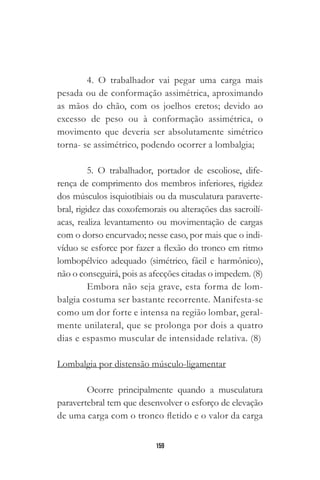 159
4. O trabalhador vai pegar uma carga mais
pesada ou de conformação assimétrica, aproximando
as mãos do chão, com os joelhos eretos; devido ao
excesso de peso ou à conformação assimétrica, o
movimento que deveria ser absolutamente simétrico
torna- se assimétrico, podendo ocorrer a lombalgia;
5. O trabalhador, portador de escoliose, dife-
rença de comprimento dos membros inferiores, rigidez
dos músculos isquiotibiais ou da musculatura paraverte-
bral, rigidez das coxofemorais ou alterações das sacroilí-
acas, realiza levantamento ou movimentação de cargas
com o dorso encurvado; nesse caso, por mais que o indi-
víduo se esforce por fazer a flexão do tronco em ritmo
lombopélvico adequado (simétrico, fácil e harmônico),
não o conseguirá, pois as afecções citadas o impedem. (8)
Embora não seja grave, esta forma de lom-
balgia costuma ser bastante recorrente. Manifesta-se
como um dor forte e intensa na região lombar, geral-
mente unilateral, que se prolonga por dois a quatro
dias e espasmo muscular de intensidade relativa. (8)
Lombalgia por distensão músculo-ligamentar
Ocorre principalmente quando a musculatura
paravertebral tem que desenvolver o esforço de elevação
de uma carga com o tronco fletido e o valor da carga
 