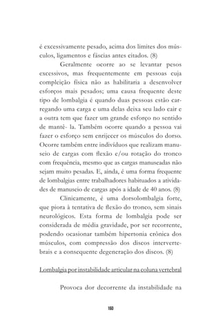 160
é excessivamente pesado, acima dos limites dos mús-
culos, ligamentos e fáscias antes citados. (8)
Geralmente ocorre ao se levantar pesos
excessivos, mas frequentemente em pessoas cuja
compleição física não as habilitaria a desenvolver
esforços mais pesados; uma causa frequente deste
tipo de lombalgia é quando duas pessoas estão car-
regando uma carga e uma delas deixa seu lado cair e
a outra tem que fazer um grande esforço no sentido
de mantê- la. Também ocorre quando a pessoa vai
fazer o esforço sem enrijecer os músculos do dorso.
Ocorre também entre indivíduos que realizam manu-
seio de cargas com flexão e/ou rotação do tronco
com frequência, mesmo que as cargas manuseadas não
sejam muito pesadas. E, ainda, é uma forma frequente
de lombalgias entre trabalhadores habituados a ativida-
des de manuseio de cargas após a idade de 40 anos. (8)
Clinicamente, é uma dorsolombalgia forte,
que piora à tentativa de flexão do tronco, sem sinais
neurológicos. Esta forma de lombalgia pode ser
considerada de média gravidade, por ser recorrente,
podendo ocasionar também hipertonia crônica dos
músculos, com compressão dos discos interverte-
brais e a consequente degeneração dos discos. (8)
Lombalgia por instabilidade articular na coluna vertebral
Provoca dor decorrente da instabilidade na
 