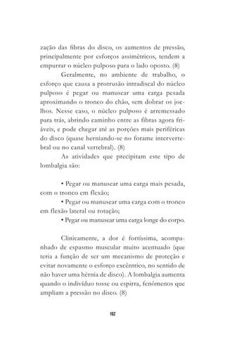 162
zação das fibras do disco, os aumentos de pressão,
principalmente por esforços assimétricos, tendem a
empurrar o núcleo pulposo para o lado oposto. (8)
Geralmente, no ambiente de trabalho, o
esforço que causa a protrusão intradiscal do núcleo
pulposo é pegar ou manusear uma carga pesada
aproximando o tronco do chão, sem dobrar os joe-
lhos. Nesse caso, o núcleo pulposo é arremessado
para trás, abrindo caminho entre as fibras agora fri-
áveis, e pode chegar até as porções mais periféricas
do disco (quase herniando-se no forame interverte-
bral ou no canal vertebral). (8)
As atividades que precipitam este tipo de
lombalgia são:
• Pegar ou manusear uma carga mais pesada,
com o tronco em flexão;
• Pegar ou manusear uma carga com o tronco
em flexão lateral ou rotação;
• Pegar ou manusear uma carga longe do corpo.
Clinicamente, a dor é fortíssima, acompa-
nhado de espasmo muscular muito acentuado (que
teria a função de ser um mecanismo de proteção e
evitar novamente o esforço excêntrico, no sentido de
não haver uma hérnia de disco). A lombalgia aumenta
quando o indivíduo tosse ou espirra, fenômenos que
ampliam a pressão no disco. (8)
 