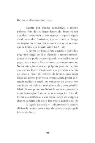 163
Hérnia de disco intervertebral
Ocorre por trauma cumulativo, o núcleo
pulposo fora de seu lugar dentro do disco irá sair
e poderá comprimir a raiz nervosa daquela região
dando uma dor fortíssima, que se irradia ao longo
do trajeto do nervo. Na maioria das vezes o disco
que se hérnia é o situado entre L5-S1. (8)
A hérnia de disco é rara quando o indivíduo
pega uma carga do chão fletindo o tronco simetri-
camente, ela pode ocorrer quando o trabalhador vai
pegar uma carga e flete o tronco assimetricamente.
Nessa situação, o núcleo pulposo pode se herniar
nas laterais. Outro movimento que precipita a hérnia
de disco é fazer um esforço de levanta uma carga
longe do corpo, pois nesta situação, para poder con-
seguir realizar a tarefa, os músculos da coluna tem
que fazer um esforço muitíssimo alto, com possibi-
lidade de comprimir os discos da coluna e promover
a sua herniação; é claro, se o esforço for feito de
forma assimétrica e, além disso, longe do corpo, a
chance da hérnia de disco fica muito aumentada. (8)
A seguir, na tabela 4.1 observamos o quadro
clínico de acordo com a área da coluna atingida pela
hérnia de disco.
 
