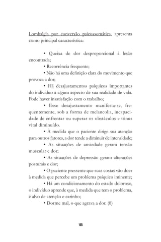 165
Lombalgia por conversão psicossomática, apresenta
como principal característica:
• Queixa de dor desproporcional à lesão
encontrada;
• Recorrência frequente;
• Não há uma definição clara do movimento que
provoca a dor;
• Há desajustamentos psíquicos importantes
do indivíduo a algum aspecto de sua realidade de vida.
Pode haver insatisfação com o trabalho;
• Esse desajustamento manifesta-se, fre-
quentemente, sob a forma de melancolia, incapaci-
dade de enfrentar ou superar os obstáculos e tônus
vital diminuído.
• À medida que o paciente dirige sua atenção
para outros fatores, a dor tende a diminuir de intensidade;
• As situações de ansiedade geram tensão
muscular e dor;
• As situações de depressão geram alterações
posturais e dor;
• O paciente pressente que suas costas vão doer
à medida que percebe um problema psíquico iminente;
• Há um condicionamento do estado doloroso,
o indivíduo aprende que, à medida que tem o problema,
é alvo de atenção e carinho;
• Dorme mal, o que agrava a dor. (8)
 