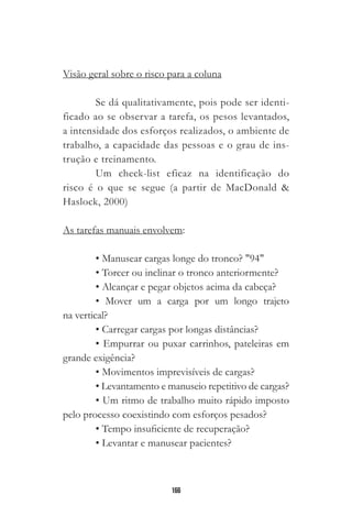 166
Visão geral sobre o risco para a coluna
Se dá qualitativamente, pois pode ser identi-
ficado ao se observar a tarefa, os pesos levantados,
a intensidade dos esforços realizados, o ambiente de
trabalho, a capacidade das pessoas e o grau de ins-
trução e treinamento.
Um check-list eficaz na identificação do
risco é o que se segue (a partir de MacDonald &
Haslock, 2000)
As tarefas manuais envolvem:
• Manusear cargas longe do tronco? "94"￼
• Torcer ou inclinar o tronco anteriormente?
• Alcançar e pegar objetos acima da cabeça?
• Mover um a carga por um longo trajeto
na vertical?
• Carregar cargas por longas distâncias?
• Empurrar ou puxar carrinhos, pateleiras em
grande exigência?
• Movimentos imprevisíveis de cargas?
• Levantamento e manuseio repetitivo de cargas?
• Um ritmo de trabalho muito rápido imposto
pelo processo coexistindo com esforços pesados?
• Tempo insuficiente de recuperação?
• Levantar e manusear pacientes?
 